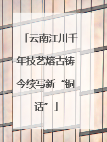 云南江川千年技艺熔古铸今续写新“铜话”
